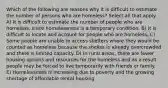 Which of the following are reasons why it is difficult to estimate the number of persons who are homeless? Select all that apply. A) It is difficult to estimate the number of people who are homeless, since homelessness is a temporary condition. B) It is difficult to locate and account for people who are homeless. C) Some people are unable to access shelters where they would be counted as homeless because the shelter is already overcrowded and there is limited capacity. D) In rural areas, there are fewer housing options and resources for the homeless and as a result people may be forced to live temporarily with friends or family. E) Homelessness is increasing due to poverty and the growing shortage of affordable rental housing