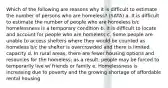 Which of the following are reasons why it is difficult to estimate the number of persons who are homeless? (SATA) a. It is difficult to estimate the number of people who are homeless b/c homelessness is a temporary condition b. It is difficult to locate and account for people who are homeless c. Some people are unable to access shelters where they would be counted as homeless b/c the shelter is overcrowded and there is limited capacity d. In rural areas, there are fewer housing options and resources for the homeless; as a result, people may be forced to temporarily live w/ friends or family e. Homelessness is increasing due to poverty and the growing shortage of affordable rental housing