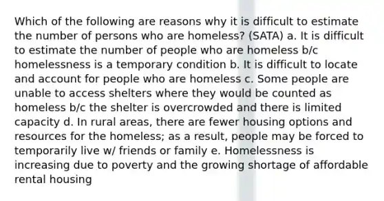 Which of the following are reasons why it is difficult to estimate the number of persons who are homeless? (SATA) a. It is difficult to estimate the number of people who are homeless b/c homelessness is a temporary condition b. It is difficult to locate and account for people who are homeless c. Some people are unable to access shelters where they would be counted as homeless b/c the shelter is overcrowded and there is limited capacity d. In rural areas, there are fewer housing options and resources for the homeless; as a result, people may be forced to temporarily live w/ friends or family e. Homelessness is increasing due to poverty and the growing shortage of affordable rental housing