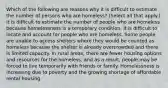 Which of the following are reasons why it is difficult to estimate the number of persons who are homeless? (Select all that apply.) It is difficult to estimate the number of people who are homeless because homelessness is a temporary condition. It is difficult to locate and account for people who are homeless. Some people are unable to access shelters where they would be counted as homeless because the shelter is already overcrowded and there is limited capacity. In rural areas, there are fewer housing options and resources for the homeless, and as a result, people may be forced to live temporarily with friends or family. Homelessness is increasing due to poverty and the growing shortage of affordable rental housing.