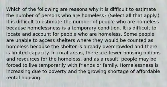 Which of the following are reasons why it is difficult to estimate the number of persons who are homeless? (Select all that apply.) It is difficult to estimate the number of people who are homeless because homelessness is a temporary condition. It is difficult to locate and account for people who are homeless. Some people are unable to access shelters where they would be counted as homeless because the shelter is already overcrowded and there is limited capacity. In rural areas, there are fewer housing options and resources for the homeless, and as a result, people may be forced to live temporarily with friends or family. Homelessness is increasing due to poverty and the growing shortage of affordable rental housing.