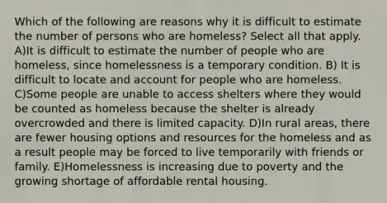 Which of the following are reasons why it is difficult to estimate the number of persons who are homeless? Select all that apply. A)It is difficult to estimate the number of people who are homeless, since homelessness is a temporary condition. B) It is difficult to locate and account for people who are homeless. C)Some people are unable to access shelters where they would be counted as homeless because the shelter is already overcrowded and there is limited capacity. D)In rural areas, there are fewer housing options and resources for the homeless and as a result people may be forced to live temporarily with friends or family. E)Homelessness is increasing due to poverty and the growing shortage of affordable rental housing.