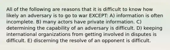 All of the following are reasons that it is difficult to know how likely an adversary is to go to war EXCEPT: A) information is often incomplete. B) many actors have private information. C) determining the capability of an adversary is difficult. D) keeping international organizations from getting involved in disputes is difficult. E) discerning the resolve of an opponent is difficult.