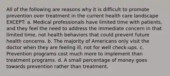 All of the following are reasons why it is difficult to promote prevention over treatment in the current health care landscape EXCEPT: a. Medical professionals have limited time with patients, and they feel the need to address the immediate concern in that limited time, not health behaviors that could prevent future health concerns. b. The majority of Americans only visit the doctor when they are feeling ill, not for well check-ups. c. Prevention programs cost much more to implement than treatment programs. d. A small percentage of money goes towards prevention rather than treatment.