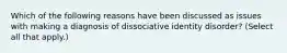 Which of the following reasons have been discussed as issues with making a diagnosis of dissociative identity disorder? (Select all that apply.)