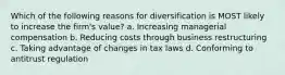 Which of the following reasons for diversification is MOST likely to increase the firm's value? a. Increasing managerial compensation b. Reducing costs through business restructuring c. Taking advantage of changes in tax laws d. Conforming to antitrust regulation