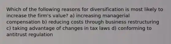 Which of the following reasons for diversification is most likely to increase the firm's value? a) increasing managerial compensation b) reducing costs through business restructuring c) taking advantage of changes in tax laws d) conforming to antitrust regulation