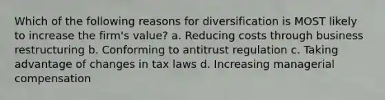 Which of the following reasons for diversification is MOST likely to increase the firm's value? a. Reducing costs through business restructuring b. Conforming to antitrust regulation c. Taking advantage of changes in tax laws d. Increasing managerial compensation