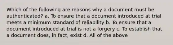 Which of the following are reasons why a document must be authenticated? a. To ensure that a document introduced at trial meets a minimum standard of reliability b. To ensure that a document introduced at trial is not a forgery c. To establish that a document does, in fact, exist d. All of the above