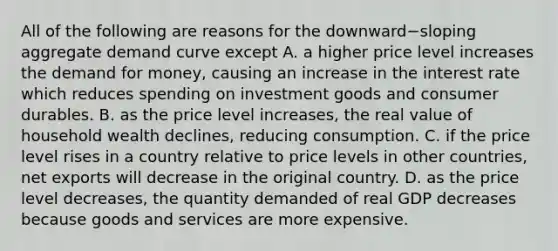 All of the following are reasons for the downward−sloping aggregate demand curve except A. a higher price level increases the demand for​ money, causing an increase in the interest rate which reduces spending on investment goods and consumer durables. B. as the price level​ increases, the real value of household wealth​ declines, reducing consumption. C. if the price level rises in a country relative to price levels in other​ countries, net exports will decrease in the original country. D. as the price level​ decreases, the quantity demanded of real GDP decreases because goods and services are more expensive.