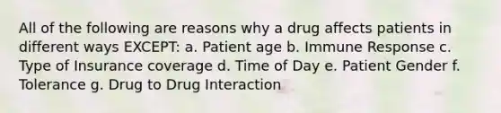 All of the following are reasons why a drug affects patients in different ways EXCEPT: a. Patient age b. Immune Response c. Type of Insurance coverage d. Time of Day e. Patient Gender f. Tolerance g. Drug to Drug Interaction