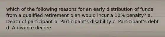 which of the following reasons for an early distribution of funds from a qualified retirement plan would incur a 10% penalty? a. Death of participant b. Participant's disability c. Participant's debt d. A divorce decree