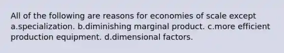 All of the following are reasons for economies of scale except a.specialization. b.diminishing marginal product. c.more efficient production equipment. d.dimensional factors.