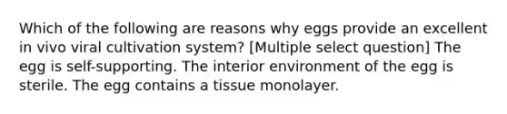 Which of the following are reasons why eggs provide an excellent in vivo viral cultivation system? [Multiple select question] The egg is self-supporting. The interior environment of the egg is sterile. The egg contains a tissue monolayer.