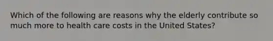 Which of the following are reasons why the elderly contribute so much more to health care costs in the United States?