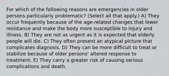 For which of the following reasons are emergencies in older persons particularly problematic? (Select all that apply.) A) They occur frequently because of the age-related changes that lower resistance and make the body more susceptible to injury and illness. B) They are not as urgent as it is expected that elderly people will die. C) They often present an atypical picture that complicates diagnosis. D) They can be more difficult to treat or stabilize because of older persons' altered response to treatment. E) They carry a greater risk of causing serious complications and death.