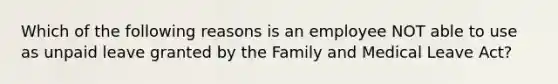 Which of the following reasons is an employee NOT able to use as unpaid leave granted by the Family and Medical Leave Act?