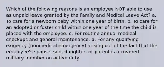 Which of the following reasons is an employee NOT able to use as unpaid leave granted by the Family and Medical Leave Act? a. To care for a newborn baby within one year of birth. b. To care for an adopted or foster child within one year of the time the child is placed with the employee. c. For routine annual medical checkups and general maintenance. d. For any qualifying exigency (nonmedical emergency) arising out of the fact that the employee's spouse, son, daughter, or parent is a covered military member on active duty.