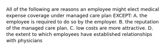 All of the following are reasons an employee might elect medical expense coverage under managed care plan EXCEPT: A. the employee is required to do so by the employer. B. the reputation of the managed care plan. C. low costs are more attractive. D. the extent to which employees have established relationships with physicians