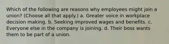 Which of the following are reasons why employees might join a union? (Choose all that apply.) a. Greater voice in workplace decision making. b. Seeking improved wages and benefits. c. Everyone else in the company is joining. d. Their boss wants them to be part of a union.