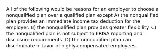 All of the following would be reasons for an employer to choose a nonqualified plan over a qualified plan except A) the nonqualified plan provides an immediate income tax deduction for the employer. B) the nonqualified plan provides greater flexibility. C) the nonqualified plan is not subject to ERISA reporting and disclosure requirements. D) the nonqualified plan can discriminate in favor of highly-compensated employees.