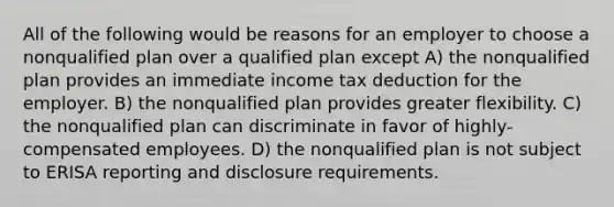 All of the following would be reasons for an employer to choose a nonqualified plan over a qualified plan except A) the nonqualified plan provides an immediate income tax deduction for the employer. B) the nonqualified plan provides greater flexibility. C) the nonqualified plan can discriminate in favor of highly-compensated employees. D) the nonqualified plan is not subject to ERISA reporting and disclosure requirements.