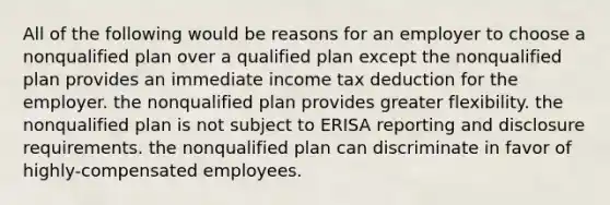 All of the following would be reasons for an employer to choose a nonqualified plan over a qualified plan except the nonqualified plan provides an immediate income tax deduction for the employer. the nonqualified plan provides greater flexibility. the nonqualified plan is not subject to ERISA reporting and disclosure requirements. the nonqualified plan can discriminate in favor of highly-compensated employees.