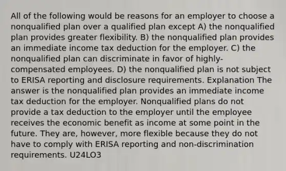 All of the following would be reasons for an employer to choose a nonqualified plan over a qualified plan except A) the nonqualified plan provides greater flexibility. B) the nonqualified plan provides an immediate income tax deduction for the employer. C) the nonqualified plan can discriminate in favor of highly-compensated employees. D) the nonqualified plan is not subject to ERISA reporting and disclosure requirements. Explanation The answer is the nonqualified plan provides an immediate income tax deduction for the employer. Nonqualified plans do not provide a tax deduction to the employer until the employee receives the economic benefit as income at some point in the future. They are, however, more flexible because they do not have to comply with ERISA reporting and non-discrimination requirements. U24LO3