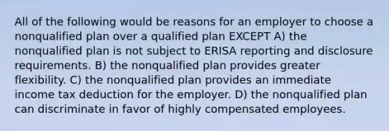 All of the following would be reasons for an employer to choose a nonqualified plan over a qualified plan EXCEPT A) the nonqualified plan is not subject to ERISA reporting and disclosure requirements. B) the nonqualified plan provides greater flexibility. C) the nonqualified plan provides an immediate income tax deduction for the employer. D) the nonqualified plan can discriminate in favor of highly compensated employees.