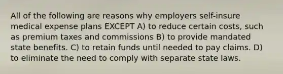 All of the following are reasons why employers self-insure medical expense plans EXCEPT A) to reduce certain costs, such as premium taxes and commissions B) to provide mandated state benefits. C) to retain funds until needed to pay claims. D) to eliminate the need to comply with separate state laws.