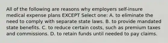 All of the following are reasons why employers self-insure medical expense plans EXCEPT Select one: A. to eliminate the need to comply with separate state laws. B. to provide mandated state benefits. C. to reduce certain costs, such as premium taxes and commissions. D. to retain funds until needed to pay claims.