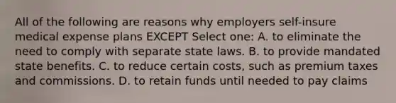 All of the following are reasons why employers self-insure medical expense plans EXCEPT Select one: A. to eliminate the need to comply with separate state laws. B. to provide mandated state benefits. C. to reduce certain costs, such as premium taxes and commissions. D. to retain funds until needed to pay claims