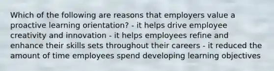 Which of the following are reasons that employers value a proactive learning orientation? - it helps drive employee creativity and innovation - it helps employees refine and enhance their skills sets throughout their careers - it reduced the amount of time employees spend developing learning objectives