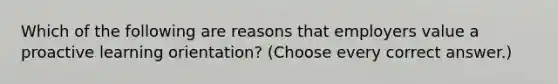 Which of the following are reasons that employers value a proactive learning orientation? (Choose every correct answer.)