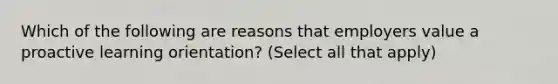 Which of the following are reasons that employers value a proactive learning orientation? (Select all that apply)