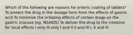 Which of the following are reasons for enteric coating of tablets? To protect the drug in the dosage form from the effects of gastric acid To minimize the irritating effects of certain drugs on the gastric mucosa (eg. NSAIDS) To deliver the drug to the intestine for local effects I only III only I and II II and III I, II and III