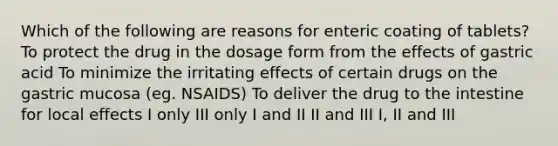 Which of the following are reasons for enteric coating of tablets? To protect the drug in the dosage form from the effects of gastric acid To minimize the irritating effects of certain drugs on the gastric mucosa (eg. NSAIDS) To deliver the drug to the intestine for local effects I only III only I and II II and III I, II and III