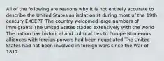 All of the following are reasons why it is not entirely accurate to describe the United States as isolationist during most of the 19th century EXCEPT: The country welcomed large numbers of immigrants The United States traded extensively with the world The nation has historical and cultural ties to Europe Numerous alliances with foreign powers had been negotiated The United States had not been involved in foreign wars since the War of 1812