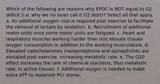 Which of the following are reasons why EPOC is NOT equal to O2 deficit (i.e. why we no loner call it O2 debt)? Select all that apply. a. An additional oxygen cost is required post exercise to facilitate the removal of lactate by oxidation. b. Recruitment of additional motor units once some motor units are fatigued. c. Heart and respiratory muscles working harder than rest elevate tissues oxygen consumption in addition to the working musculature. d. Elevated catecholamines (norepinephrine and epinephrine) are elevated post exercise, increasing metabolic rate. e. The Q10 effect increases the rate of chemical reactions, thus metabolic rate, in active tissues. f. Additional oxygen is needed to make extra ATP to replenish PCr stores.