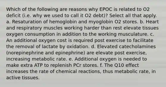 Which of the following are reasons why EPOC is related to O2 deficit (i.e. why we used to call it O2 debt)? Select all that apply. a. Resaturation of hemoglobin and myoglobin O2 stores. b. Heart and respiratory muscles working harder than rest elevate tissues oxygen consumption in addition to the working musculature. c. An additional oxygen cost is required post exercise to facilitate the removal of lactate by oxidation. d. Elevated catecholamines (norepinephrine and epinephrine) are elevate post exercise, increasing metabolic rate. e. Additional oxygen is needed to make extra ATP to replenish PCr stores. f. The Q10 effect increases the rate of chemical reactions, thus metabolic rate, in active tissues.