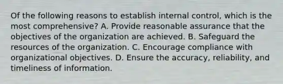 Of the following reasons to establish internal control, which is the most comprehensive? A. Provide reasonable assurance that the objectives of the organization are achieved. B. Safeguard the resources of the organization. C. Encourage compliance with organizational objectives. D. Ensure the accuracy, reliability, and timeliness of information.