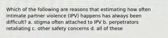 Which of the following are reasons that estimating how often intimate partner violence (IPV) happens has always been difficult? a. stigma often attached to IPV b. perpetrators retaliating c. other safety concerns d. all of these