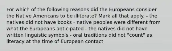 For which of the following reasons did the Europeans consider the Native Americans to be illiterate? Mark all that apply. - the natives did not have books - native peoples were different from what the Europeans anticipated - the natives did not have written linguistic symbols - oral traditions did not "count" as literacy at the time of European contact