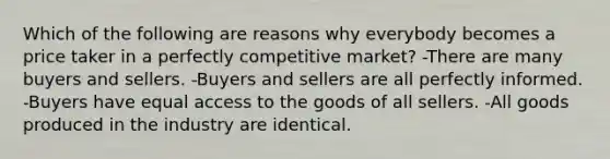 Which of the following are reasons why everybody becomes a price taker in a perfectly competitive market? -There are many buyers and sellers. -Buyers and sellers are all perfectly informed. -Buyers have equal access to the goods of all sellers. -All goods produced in the industry are identical.