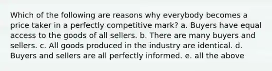 Which of the following are reasons why everybody becomes a price taker in a perfectly competitive mark? a. Buyers have equal access to the goods of all sellers. b. There are many buyers and sellers. c. All goods produced in the industry are identical. d. Buyers and sellers are all perfectly informed. e. all the above