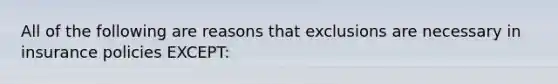 All of the following are reasons that exclusions are necessary in insurance policies EXCEPT: