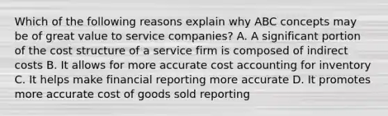 Which of the following reasons explain why ABC concepts may be of great value to service​ companies? A. A significant portion of the cost structure of a service firm is composed of indirect costs B. It allows for more accurate cost accounting for inventory C. It helps make financial reporting more accurate D. It promotes more accurate cost of goods sold reporting