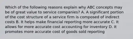 Which of the following reasons explain why ABC concepts may be of great value to service​ companies? A. A significant portion of the cost structure of a service firm is composed of indirect costs B. It helps make financial reporting more accurate C. It allows for more accurate cost accounting for inventory D. It promotes more accurate cost of goods sold reporting