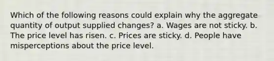 Which of the following reasons could explain why the aggregate quantity of output supplied changes? a. Wages are not sticky. b. The price level has risen. c. Prices are sticky. d. People have misperceptions about the price level.