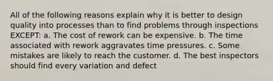 All of the following reasons explain why it is better to design quality into processes than to find problems through inspections EXCEPT: a. The cost of rework can be expensive. b. The time associated with rework aggravates time pressures. c. Some mistakes are likely to reach the customer. d. The best inspectors should find every variation and defect